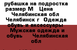 рубашка на подростка. размер М › Цена ­ 200 - Челябинская обл., Челябинск г. Одежда, обувь и аксессуары » Мужская одежда и обувь   . Челябинская обл.